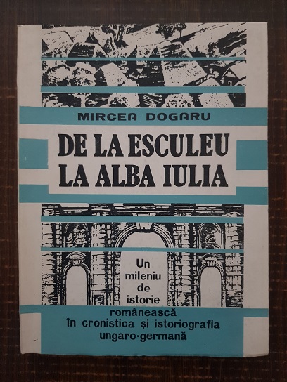 Mircea Dogaru - De la Esculeu la Alba Iulia. Un mileniu de istorie romaneasca in cronistica si istoriografia Ungaro-Germana